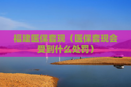 福建医保套现（医保套现会受到什么处罚）