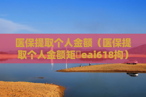 医保提取个人金额（医保提取个人金额矩癓eai618拘）