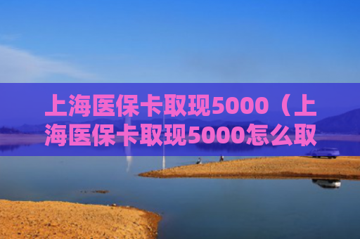 上海医保卡取现5000（上海医保卡取现5000怎么取）