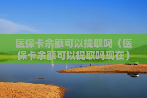 医保卡余额可以提取吗（医保卡余额可以提取吗现在）