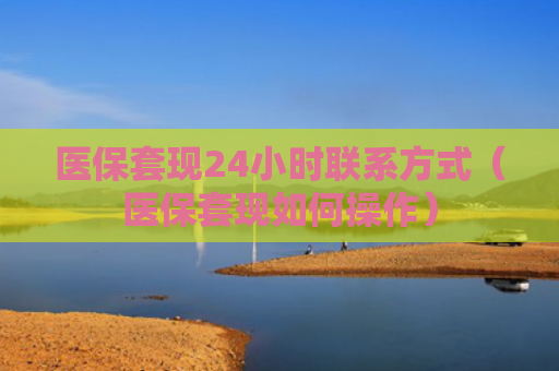 医保套现24小时联系方式（医保套现如何操作）