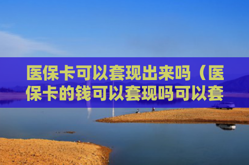 医保卡可以套现出来吗（医保卡的钱可以套现吗可以套多少）