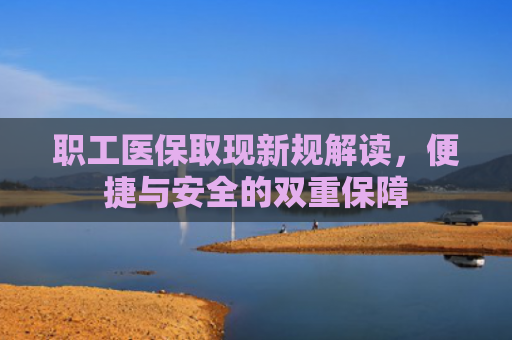 职工医保取现新规解读，便捷与安全的双重保障